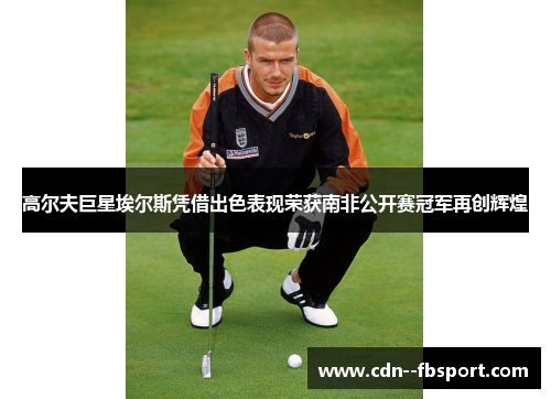 高尔夫巨星埃尔斯凭借出色表现荣获南非公开赛冠军再创辉煌 高尔夫巨星埃尔斯凭借出色表现荣获南非公开赛冠军再创辉煌