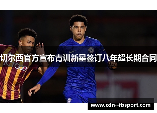 切尔西官方宣布青训新星签订八年超长期合同 切尔西官方宣布青训新星签订八年超长期合同