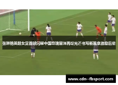 张琳艳英超女足首球闪耀中国玫瑰留洋再绽光芒书写新篇章激励后辈 张琳艳英超女足首球闪耀中国玫瑰留洋再绽光芒书写新篇章激励后辈